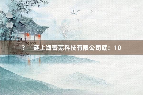 ?     谜上海菁芜科技有限公司底：10